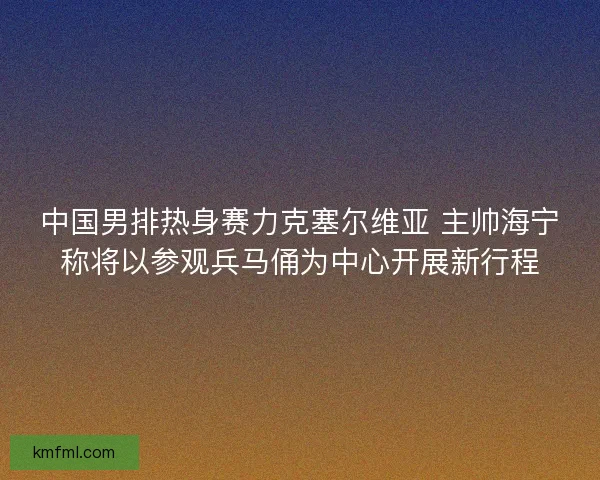 中国男排热身赛力克塞尔维亚 主帅海宁称将以参观兵马俑为中心开展新行程