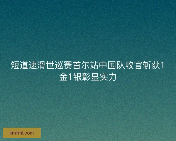 短道速滑世巡赛首尔站中国队收官斩获1金1银彰显实力