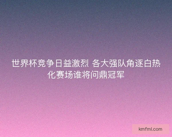 世界杯竞争日益激烈 各大强队角逐白热化赛场谁将问鼎冠军