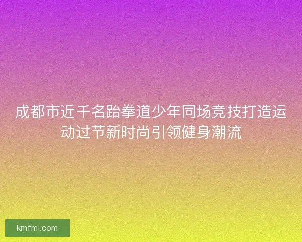 成都市近千名跆拳道少年同场竞技打造运动过节新时尚引领健身潮流